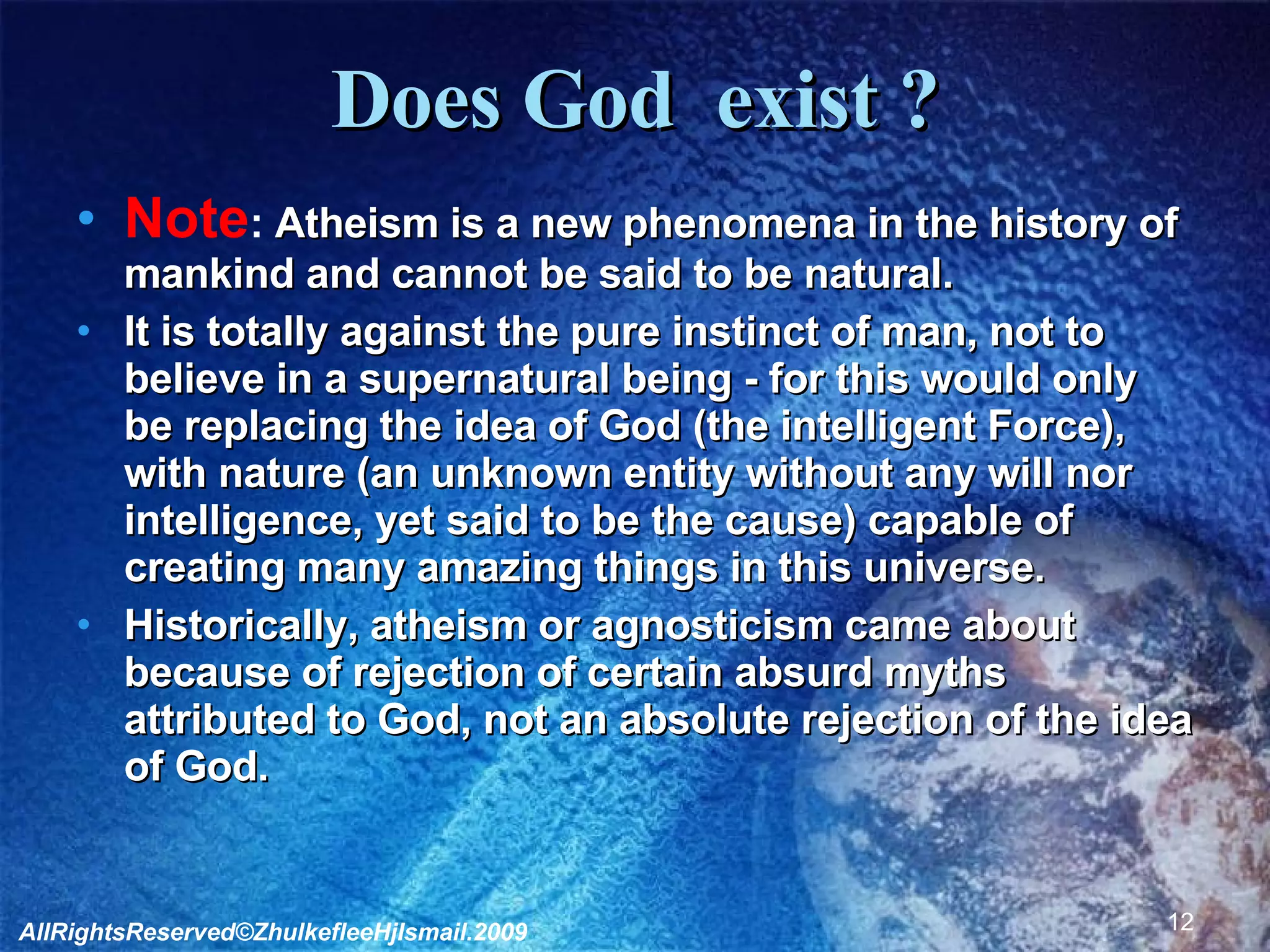 Does God  exist ? Note :  Atheism is a new phenomena in the history of mankind and cannot be said to be natural.  It is totally against the pure instinct of man, not to believe in a supernatural being - for this would only be replacing the idea of God (the intelligent Force), with nature (an unknown entity without any will nor intelligence, yet said to be the cause) capable of creating many amazing things in this universe. Historically, atheism or agnosticism came about because of rejection of certain absurd myths attributed to God, not an absolute rejection of the idea of God.  AllRightsReserved©ZhulkefleeHjIsmail.2009 