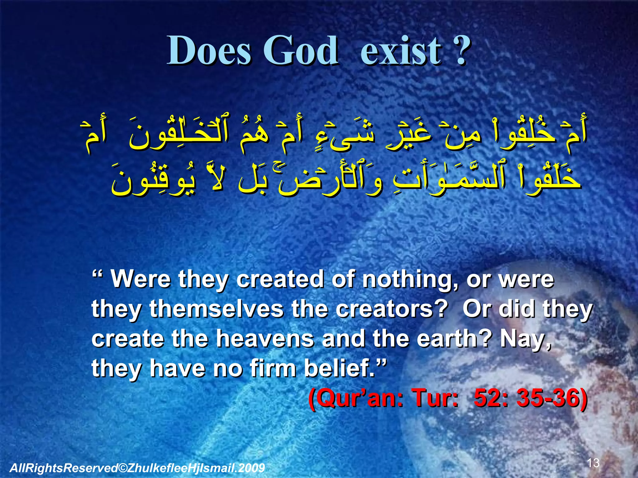 Does God  exist ?   أَمۡ خُلِقُواْ مِنۡ غَيۡرِ شَىۡءٍ أَمۡ هُمُ ٱلۡخَـٰلِقُونَ  أَمۡ خَلَقُواْ ٱلسَّمَـٰوَٲتِ وَٱلۡأَرۡضَ‌ۚ بَل لَّا يُوقِنُونَ  “  Were they created of nothing, or were they themselves the creators?  Or did they create the heavens and the earth? Nay, they have no firm belief.”  (Qur’an: Tur:  52: 35-36)   AllRightsReserved©ZhulkefleeHjIsmail.2009 