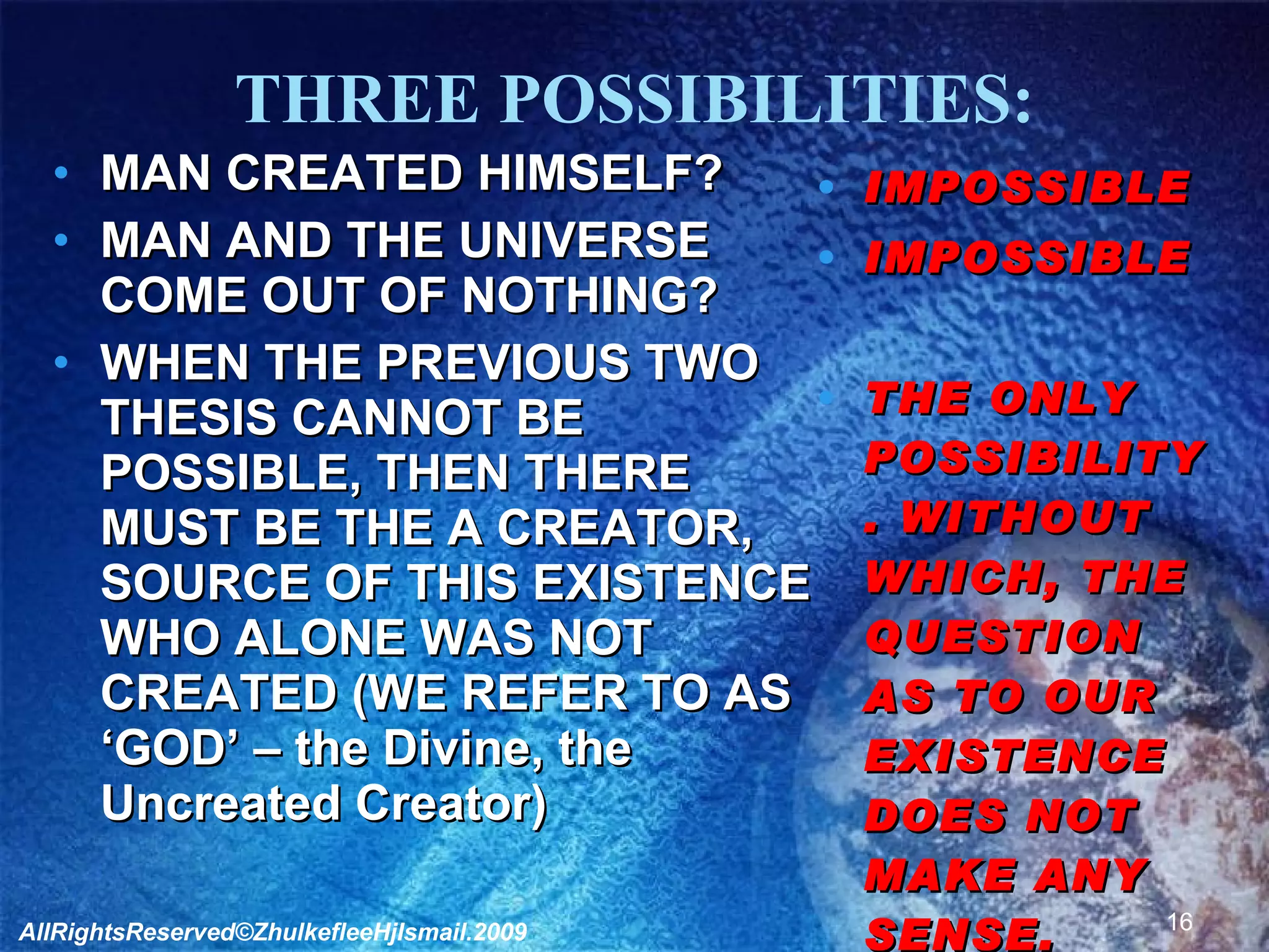 THREE POSSIBILITIES: MAN CREATED HIMSELF? MAN AND THE UNIVERSE COME OUT OF NOTHING? WHEN THE PREVIOUS TWO THESIS CANNOT BE POSSIBLE, THEN THERE MUST BE THE A CREATOR, SOURCE OF THIS EXISTENCE WHO ALONE WAS NOT CREATED (WE REFER TO AS ‘GOD’ – the Divine, the Uncreated Creator) IMPOSSIBLE IMPOSSIBLE  THE ONLY POSSIBILITY. WITHOUT WHICH, THE QUESTION AS TO OUR EXISTENCE DOES NOT MAKE ANY SENSE. AllRightsReserved©ZhulkefleeHjIsmail.2009 