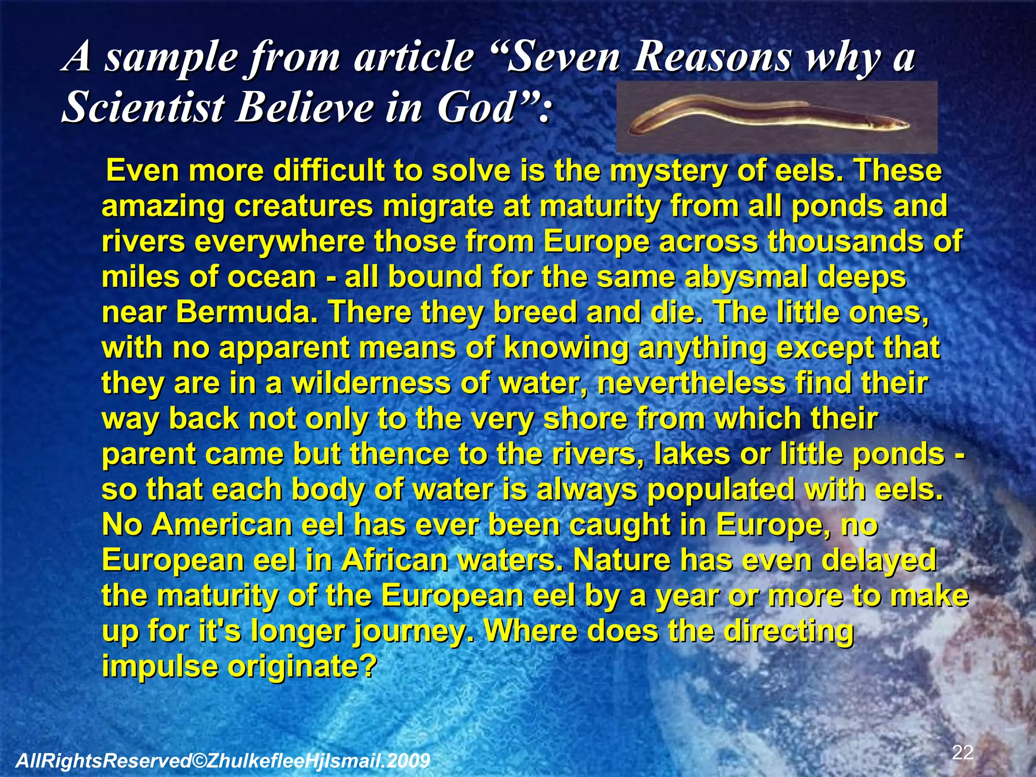 A sample from article “Seven Reasons why a Scientist Believe in God”: Even more difficult to solve is the mystery of eels. These amazing creatures migrate at maturity from all ponds and rivers everywhere those from Europe across thousands of miles of ocean - all bound for the same abysmal deeps near Bermuda. There they breed and die. The little ones, with no apparent means of knowing anything except that they are in a wilderness of water, nevertheless find their way back not only to the very shore from which their parent came but thence to the rivers, lakes or little ponds - so that each body of water is always populated with eels. No American eel has ever been caught in Europe, no European eel in African waters. Nature has even delayed the maturity of the European eel by a year or more to make up for it's longer journey. Where does the directing impulse originate? AllRightsReserved©ZhulkefleeHjIsmail.2009 