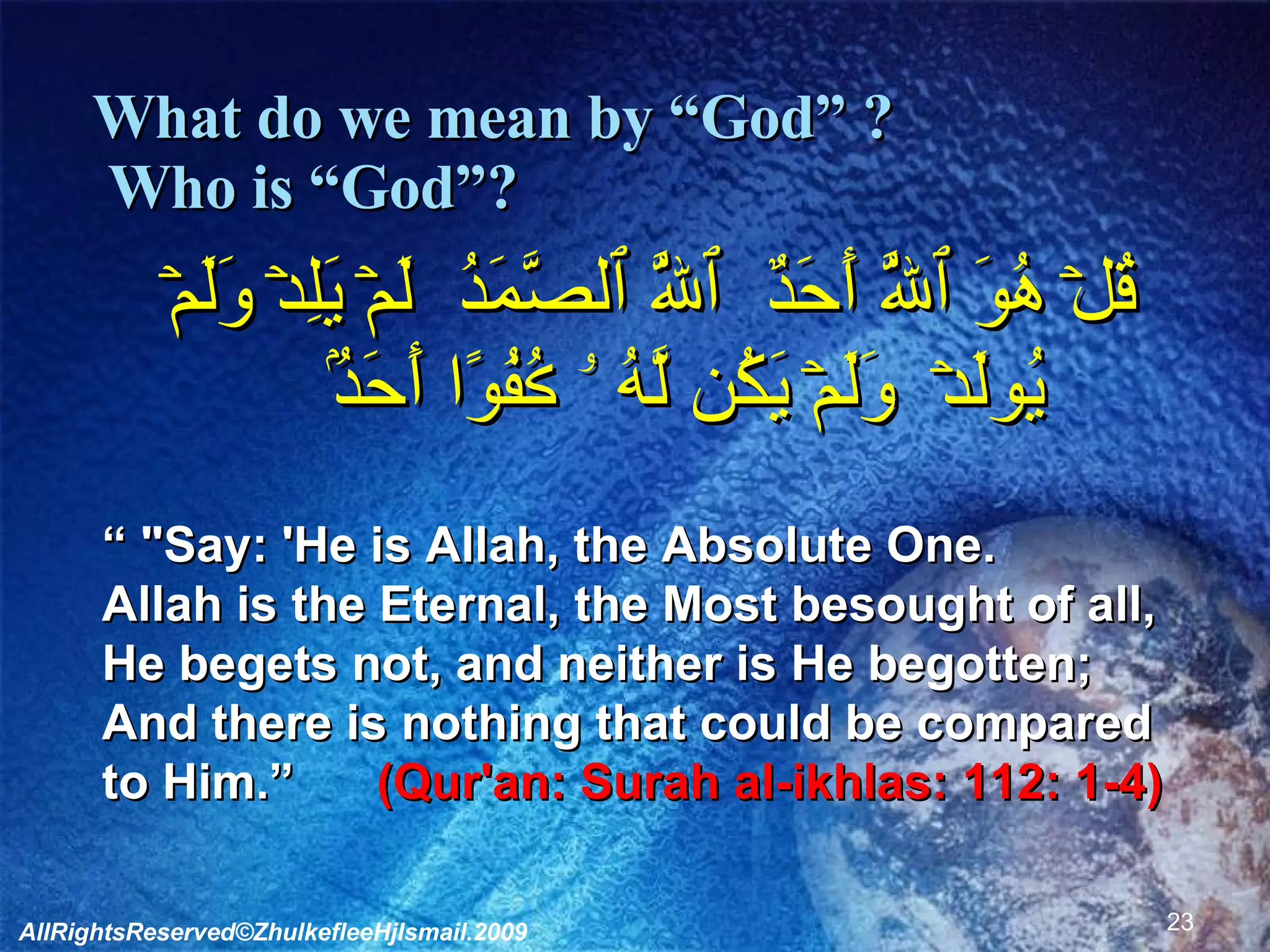 What do we mean by “God” ?   Who is “God”? قُلۡ هُوَ ٱللَّهُ أَحَدٌ ﻿ ٱللَّهُ ٱلصَّمَدُ ﻿ لَمۡ يَلِدۡ وَلَمۡ يُولَدۡ ﻿﻿ وَلَمۡ يَكُن لَّهُ ۥ ڪُفُوًا أَحَدُۢ  “  "Say: 'He is Allah, the Absolute One.  Allah is the Eternal, the Most besought of all,  He begets not, and neither is He begotten;  And there is nothing that could be compared to Him.”  (Qur'an: Surah al-ikhlas: 112: 1-4) AllRightsReserved©ZhulkefleeHjIsmail.2009 