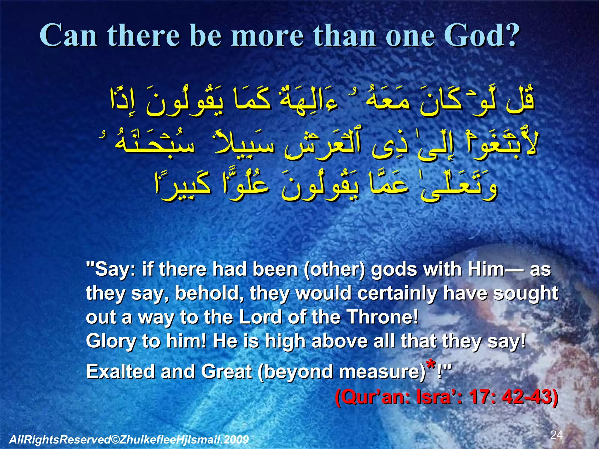 Can there be more than one God?     قُل لَّوۡ كَانَ مَعَهُ ۥۤ ءَالِهَةٌ۬ كَمَا يَقُولُونَ إِذً۬ا لَّٱبۡتَغَوۡاْ إِلَىٰ ذِى ٱلۡعَرۡشِ سَبِيلاً۬ ﻿﻿ سُبۡحَـٰنَهُ ۥ وَتَعَـٰلَىٰ عَمَّا يَقُولُونَ عُلُوًّ۬ا كَبِيرً۬ا  "Say: if there had been (other) gods with Him― as they say, behold, they would certainly have sought out a way to the Lord of the Throne! Glory to him! He is high above all that they say! Exalted and Great (beyond measure) * !"  (Qur’an: Isra’: 17: 42-43) AllRightsReserved©ZhulkefleeHjIsmail.2009 