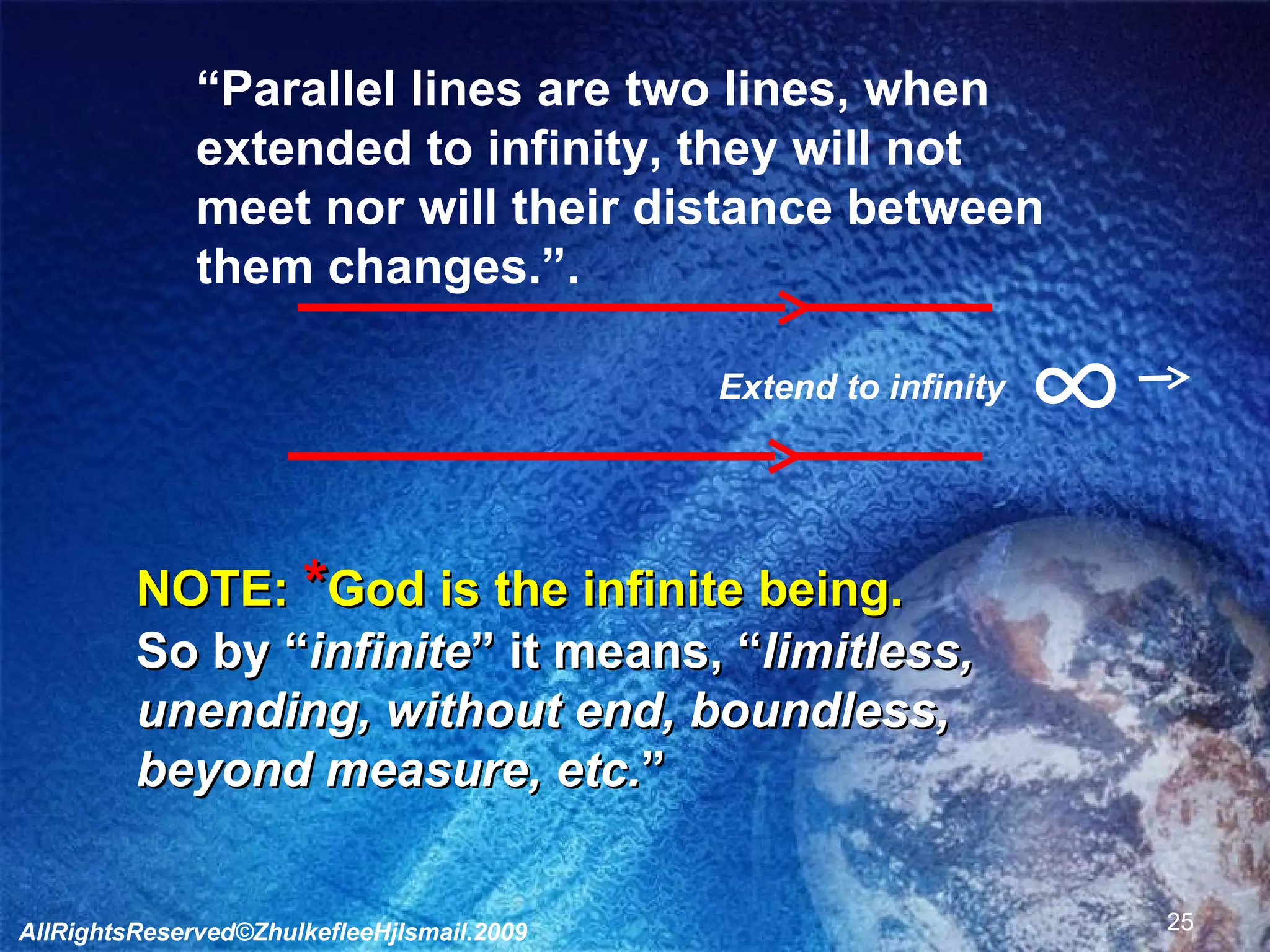 ∞ Extend to infinity “ Parallel lines are two lines, when  extended to infinity, they will not  meet nor will their distance between  them changes.”. NOTE:  * God is the infinite being. So by “ infinite ” it means, “ limitless,  unending, without end, boundless,  beyond measure, etc. ” AllRightsReserved©ZhulkefleeHjIsmail.2009 