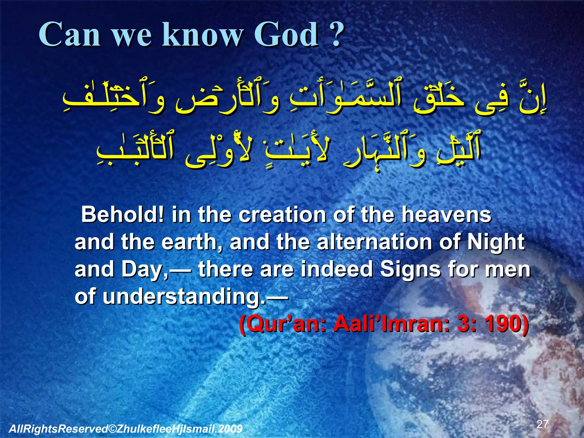 Can we know God ?    إِنَّ فِى خَلۡقِ ٱلسَّمَـٰوَٲتِ وَٱلۡأَرۡضِ وَٱخۡتِلَـٰفِ ٱلَّيۡلِ وَٱلنَّہَارِ لَأَيَـٰتٍ۬ لِّأُوْلِى ٱلۡأَلۡبَـٰبِ         Behold! in the creation of the heavens and the earth, and the alternation of Night and Day,― there are indeed Signs for men of understanding.―  (Qur’an: Aali’Imran: 3: 190)  AllRightsReserved©ZhulkefleeHjIsmail.2009 