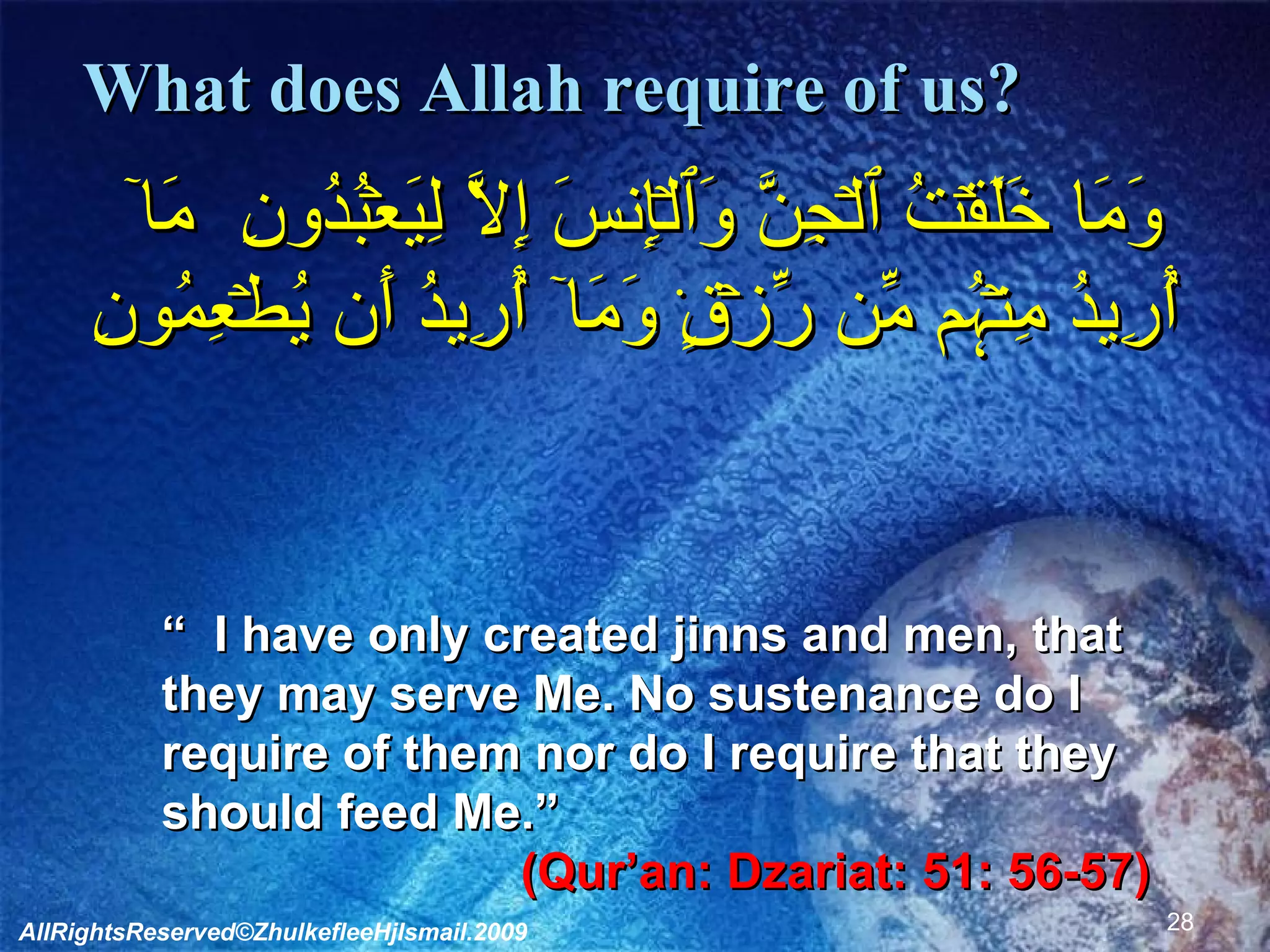 What does Allah require of us?    وَمَا خَلَقۡتُ ٱلۡجِنَّ وَٱلۡإِنسَ إِلَّا لِيَعۡبُدُونِ  مَآ أُرِيدُ مِنۡہُم مِّن رِّزۡقٍ۬ وَمَآ أُرِيدُ أَن يُطۡعِمُونِ      “   I have only created jinns and men, that they may serve Me. No sustenance do I require of them nor do I require that they should feed Me.”  (Qur’an: Dzariat: 51: 56-57)   AllRightsReserved©ZhulkefleeHjIsmail.2009 