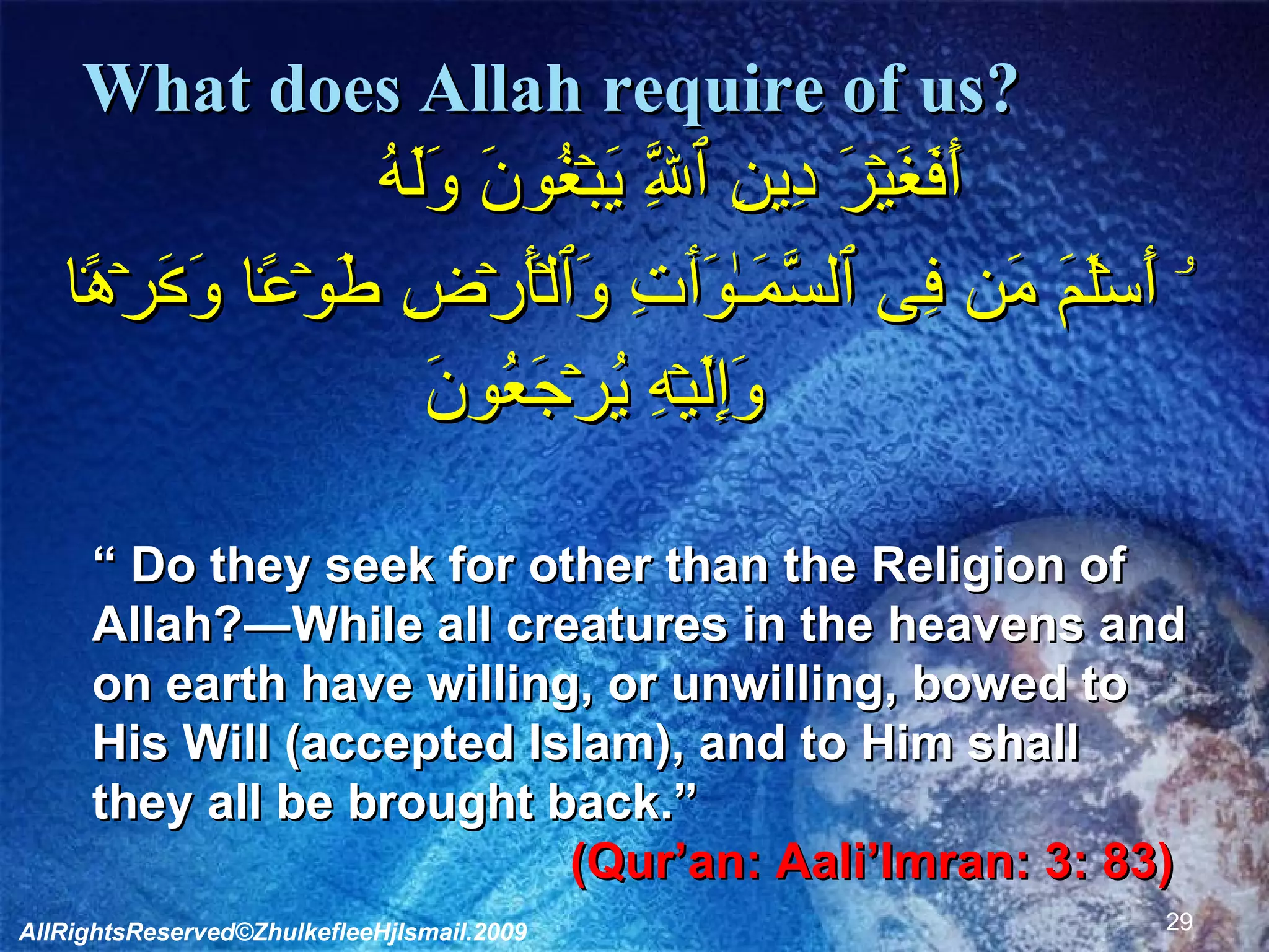 What does Allah require of us?      أَفَغَيۡرَ دِينِ ٱللَّهِ يَبۡغُونَ وَلَهُ  ۥۤ أَسۡلَمَ مَن فِى ٱلسَّمَـٰوَٲتِ وَٱلۡأَرۡضِ طَوۡعً۬ا وَڪَرۡهً۬ا وَإِلَيۡهِ يُرۡجَعُونَ        “  Do they seek for other than the Religion of Allah?―While all creatures in the heavens and on earth have willing, or unwilling, bowed to His Will (accepted Islam), and to Him shall they all be brought back.”  (Qur’an: Aali’Imran: 3: 83)  AllRightsReserved©ZhulkefleeHjIsmail.2009 