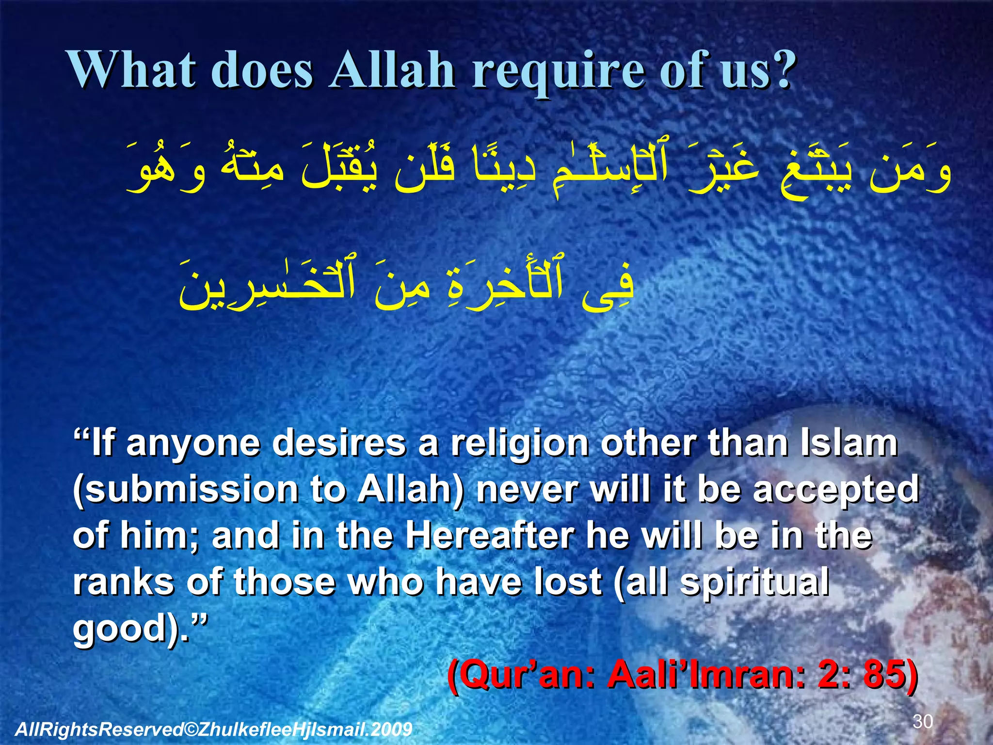 What does Allah require of us?        وَمَن يَبۡتَغِ غَيۡرَ ٱلۡإِسۡلَـٰمِ دِينً۬ا فَلَن يُقۡبَلَ مِنۡهُ وَهُوَ فِى ٱلۡأَخِرَةِ مِنَ ٱلۡخَـٰسِرِينَ               “ If anyone desires a religion other than Islam (submission to Allah) never will it be accepted of him; and in the Hereafter he will be in the ranks of those who have lost (all spiritual good).”  (Qur’an: Aali’Imran: 2: 85)   AllRightsReserved©ZhulkefleeHjIsmail.2009 