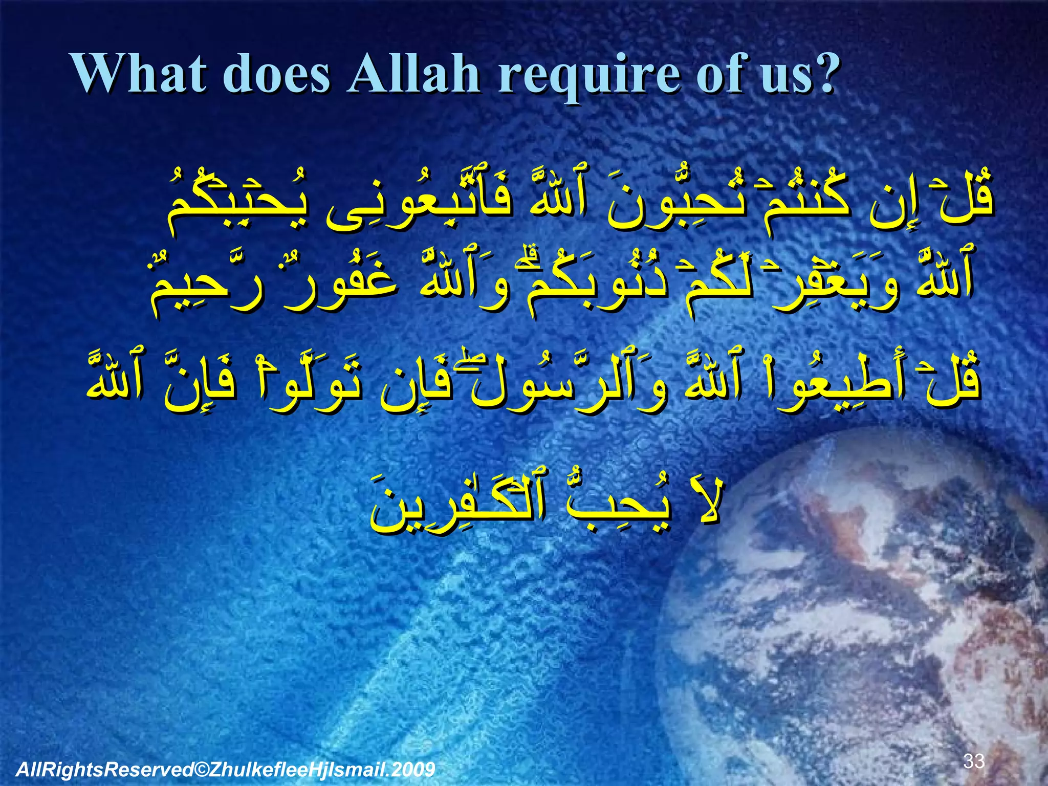 What does Allah require of us?        قُلۡ إِن كُنتُمۡ تُحِبُّونَ ٱللَّهَ فَٱتَّبِعُونِى يُحۡبِبۡكُمُ ٱللَّهُ وَيَغۡفِرۡ لَكُمۡ ذُنُوبَكُمۡ‌ۗ وَٱللَّهُ غَفُورٌ۬ رَّحِيمٌ۬  قُلۡ أَطِيعُواْ ٱللَّهَ وَٱلرَّسُولَ‌ۖ فَإِن تَوَلَّوۡاْ فَإِنَّ ٱللَّهَ لَا يُحِبُّ ٱلۡكَـٰفِرِينَ              AllRightsReserved©ZhulkefleeHjIsmail.2009 