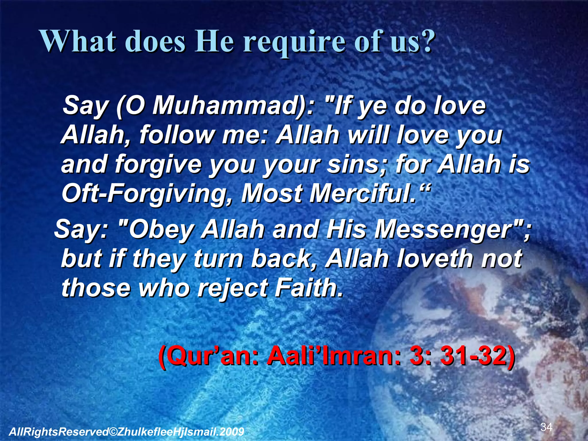 What does He require of us?        Say (O Muhammad): "If ye do love Allah, follow me: Allah will love you and forgive you your sins; for Allah is Oft-Forgiving, Most Merciful.“    Say: "Obey Allah and His Messenger"; but if they turn back, Allah loveth not those who reject Faith.  (Qur’an: Aali’Imran: 3: 31-32)              AllRightsReserved©ZhulkefleeHjIsmail.2009 