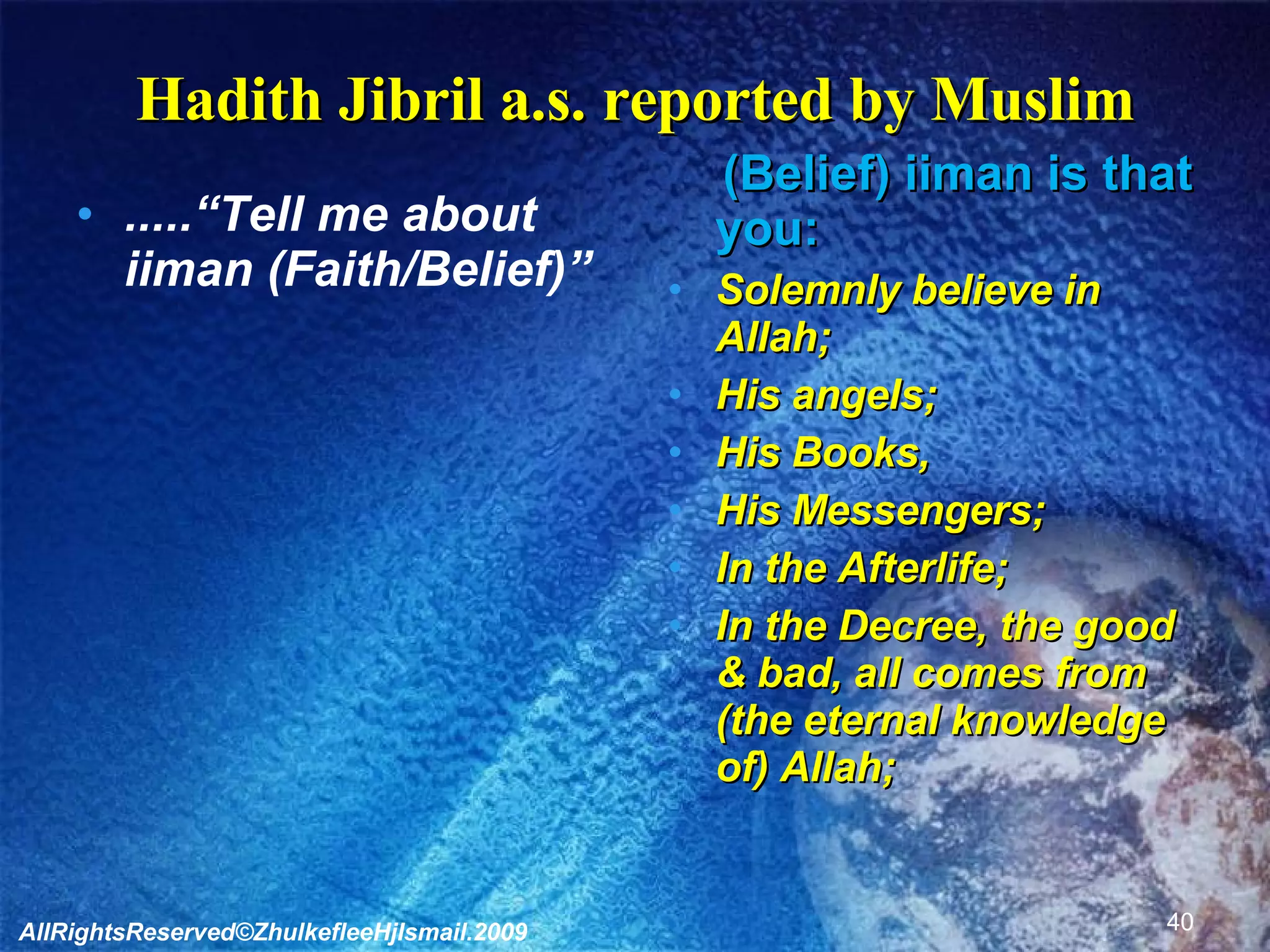 Hadith Jibril a.s. reported by Muslim .....“Tell me about iiman (Faith/Belief)” (Belief) iiman is that you: Solemnly believe in Allah; His angels; His Books, His Messengers; In the Afterlife; In the Decree, the good & bad, all comes from (the eternal knowledge of) Allah; AllRightsReserved©ZhulkefleeHjIsmail.2009 