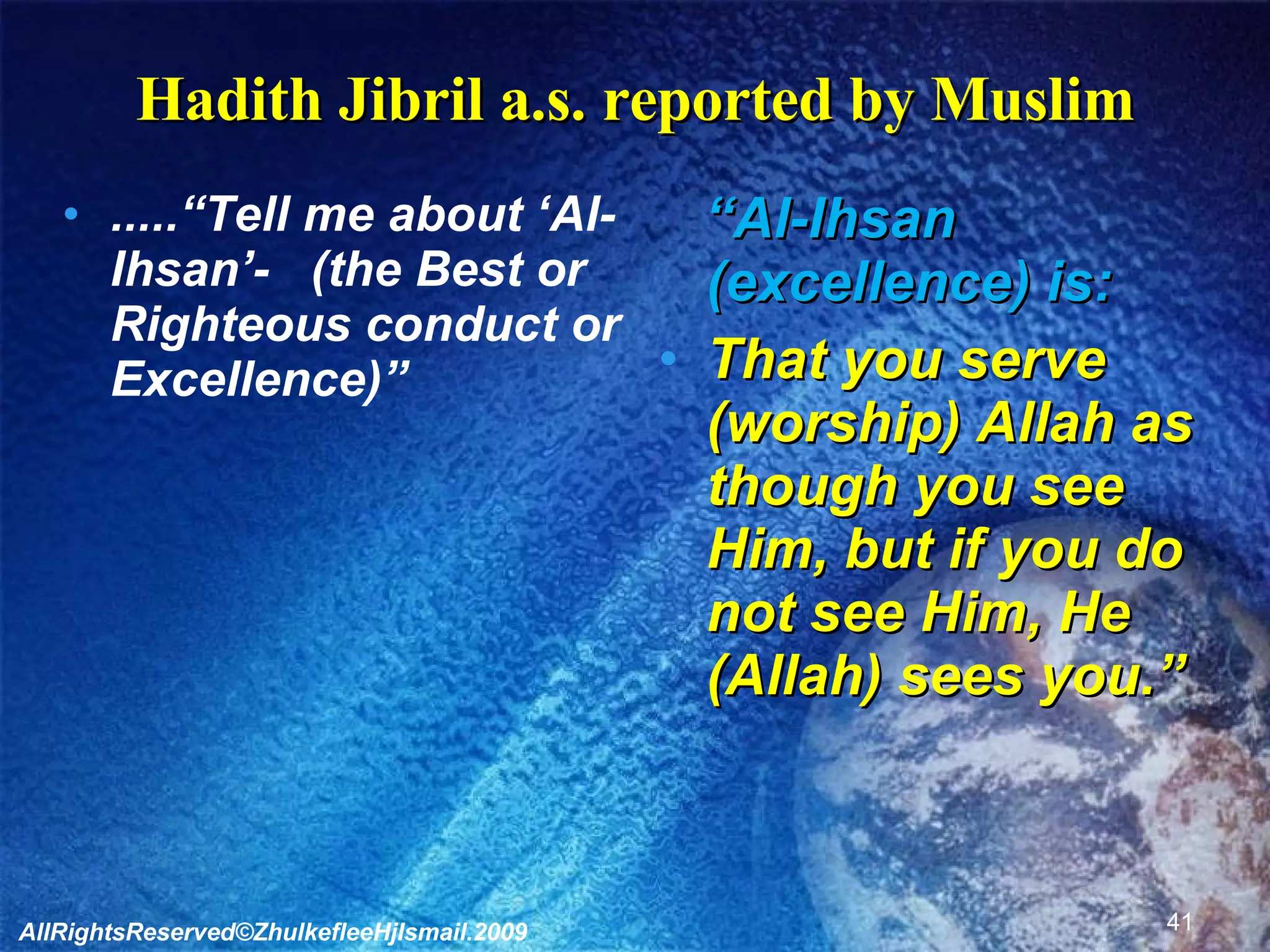 Hadith Jibril a.s. reported by Muslim .....“Tell me about ‘Al-Ihsan’-  (the Best or Righteous conduct or Excellence)” “ Al-Ihsan (excellence) is: That you serve (worship) Allah as though you see Him, but if you do not see Him, He (Allah) sees you.” AllRightsReserved©ZhulkefleeHjIsmail.2009 