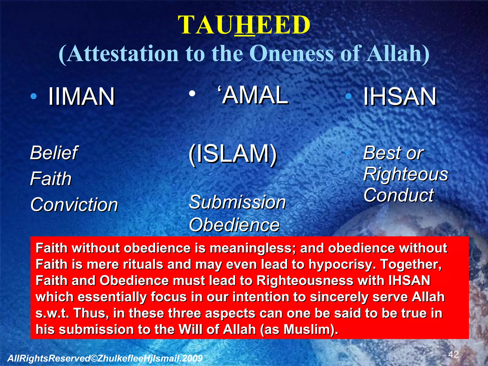 TAU H EED (Attestation to the Oneness of Allah) IIMAN Belief Faith Conviction IHSAN Best or Righteous Conduct ‘ AMAL (ISLAM) Submission Obedience Practice Faith without obedience is meaningless; and obedience without  Faith is mere rituals and may even lead to hypocrisy. Together, Faith and Obedience must lead to Righteousness with IHSAN which essentially focus in our intention to sincerely serve Allah s.w.t. Thus, in these three aspects can one be said to be true in his submission to the Will of Allah (as Muslim). AllRightsReserved©ZhulkefleeHjIsmail.2009 