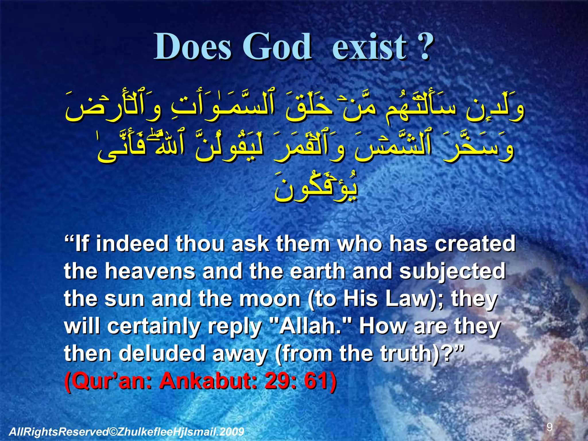 Does God  exist ? وَلَٮِٕن سَأَلۡتَهُم مَّنۡ خَلَقَ ٱلسَّمَـٰوَٲتِ وَٱلۡأَرۡضَ وَسَخَّرَ ٱلشَّمۡسَ وَٱلۡقَمَرَ لَيَقُولُنَّ ٱللَّهُ‌ۖ فَأَنَّىٰ يُؤۡفَكُونَ   “ If indeed thou ask them who has created  the heavens and the earth and subjected  the sun and the moon (to His Law); they  will certainly reply "Allah." How are they  then deluded away (from the truth)?” (Qur’an: Ankabut: 29: 61) AllRightsReserved©ZhulkefleeHjIsmail.2009 