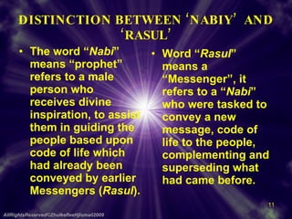 DISTINCTION BETWEEN ‘NABIY’  AND ‘RASUL’ The word “ Nabi ” means “prophet”  refers to a male person who receives divine inspiration, to assist them in guiding the people based upon code of life which had already been conveyed by earlier Messengers ( Rasul ). Word “ Rasul ” means a “Messenger”, it refers to a “ Nabi ” who were tasked to convey a new message, code of life to the people, complementing and superseding what had came before. AllRightsReserved©ZhulkefleeHjIsmail2009 