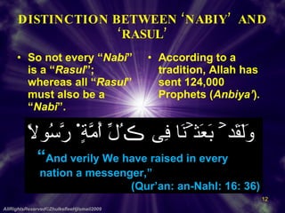DISTINCTION BETWEEN ‘NABIY’  AND ‘RASUL’ So not every “ Nabi ” is a “ Rasul ”; whereas all “ Rasul ” must also be a “ Nabi ”. According to a tradition, Allah has sent 124,000 Prophets ( Anbiya’ ). AllRightsReserved©ZhulkefleeHjIsmail2009 وَلَقَدۡ بَعَثۡنَا فِى ڪُلِّ أُمَّةٍ۬ رَّسُولاً “ And verily We have raised in every  nation a messenger,”  (Qur’an: an-Nahl: 16: 36) 
