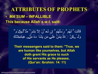ATTRIBUTES OF PROPHETS MA’SUM  – INFALLIBLE This because Allah  s.w.t.  said: AllRightsReserved©ZhulkefleeHjIsmail2009 قَالَتۡ لَهُمۡ رُسُلُهُمۡ إِن نَّحۡنُ إِلَّا بَشَرٌ۬ مِّثۡلُڪُمۡ  وَلَـٰكِنَّ ٱللَّهَ يَمُنُّ عَلَىٰ مَن يَشَآءُ مِنۡ عِبَادِهِۦ‌ۖ  Their messengers said to them: "True, we  are human like yourselves, but Allah  doth grant His grace to such  of His servants as He pleases.    (Qur’an: Ibrahim: 14: 11) 