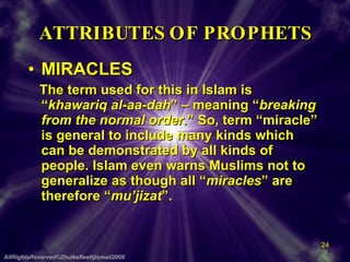 ATTRIBUTES OF PROPHETS MIRACLES The term used for this in Islam is “ khawariq al-aa-dah ” – meaning “ breaking from the normal order. ” So, term “miracle” is general to include many kinds which can be demonstrated by all kinds of people. Islam even warns Muslims not to generalize as though all “ miracles ” are therefore “ mu’jizat ”. AllRightsReserved©ZhulkefleeHjIsmail2009 