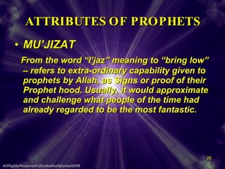 ATTRIBUTES OF PROPHETS MU’JIZAT From the word “I’jaz” meaning to “bring low” – refers to extra-ordinary capability given to prophets by Allah, as Signs or proof of their Prophet hood. Usually, it would approximate and challenge what people of the time had already regarded to be the most fantastic.  AllRightsReserved©ZhulkefleeHjIsmail2009 
