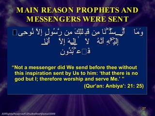 MAIN REASON PROPHETS AND MESSENGERS WERE SENT وَمَآ أَرۡسَلۡنَا مِن قَبۡلِكَ مِن رَّسُولٍ إِلَّا نُوحِىٓ إِلَيۡهِ أَنَّهُ ۥ لَآ إِلَـٰهَ إِلَّآ أَنَا۟ فَٱعۡبُدُونِ        “ Not a messenger did We send before thee without this inspiration sent by Us to him: ‘that there is no god but I; therefore worship and serve Me.’ ”     (Qur’an: Anbiya’: 21: 25)  AllRightsReserved©ZhulkefleeHjIsmail2009 