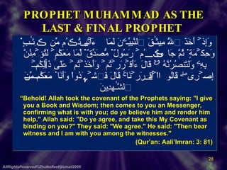 PROPHET MUHAMMAD AS THE LAST & FINAL PROPHET    وَإِذۡ أَخَذَ ٱللَّهُ مِيثَـٰقَ ٱلنَّبِيِّـۧنَ لَمَآ ءَاتَيۡتُڪُم مِّن ڪِتَـٰبٍ۬ وَحِكۡمَةٍ۬ ثُمَّ جَآءَڪُمۡ رَسُولٌ۬ مُّصَدِّقٌ۬ لِّمَا مَعَكُمۡ لَتُؤۡمِنُنَّ بِهِۦ وَلَتَنصُرُنَّهُ ۥ‌ۚ قَالَ ءَأَقۡرَرۡتُمۡ وَأَخَذۡتُمۡ عَلَىٰ ذَٲلِكُمۡ إِصۡرِى‌ۖ قَالُوٓاْ أَقۡرَرۡنَا‌ۚ قَالَ فَٱشۡہَدُواْ وَأَنَا۟ مَعَكُم مِّنَ ٱلشَّـٰهِدِينَ    “ Behold! Allah took the covenant of the Prophets saying: "I give you a Book and Wisdom; then comes to you an Messenger, confirming what is with you; do ye believe him and render him help." Allah said: "Do ye agree, and take this My Covenant as binding on you?" They said: "We agree." He said: "Then bear witness and I am with you among the witnesses."   (Qur’an: Aali’Imran: 3: 81)  AllRightsReserved©ZhulkefleeHjIsmail2009 