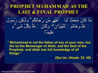 PROPHET MUHAMMAD AS THE LAST & FINAL PROPHET  مَّا كَانَ مُحَمَّدٌ أَبَآ أَحَدٍ۬ مِّن رِّجَالِكُمۡ وَلَـٰكِن رَّسُولَ ٱللَّهِ وَخَاتَمَ ٱلنَّبِيِّـۧنَۗ وَكَانَ ٱللَّهُ بِكُلِّ شَىۡءٍ عَلِيمً۬ا     “  Muhammad is not the father of any of your men, but (he is) the Messenger of Allah, and the Seal of the Prophets: and Allah has full knowledge of all things.”     (Qur’an: Ahzab: 33: 40)  AllRightsReserved©ZhulkefleeHjIsmail2009 