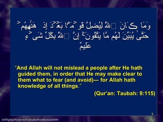 وَمَا ڪَانَ ٱللَّهُ لِيُضِلَّ قَوۡمَۢا بَعۡدَ إِذۡ هَدَٮٰهُمۡ حَتَّىٰ يُبَيِّنَ لَهُم مَّا يَتَّقُونَ‌ۚ إِنَّ ٱللَّهَ بِكُلِّ شَىۡءٍ عَلِيمٌ       “ And Allah will not mislead a people after He hath guided them, in order that He may make clear to them what to fear (and avoid)― for Allah hath knowledge of all things .”   (Qur’an: Taubah: 9:115) AllRightsReserved©ZhulkefleeHjIsmail2009 