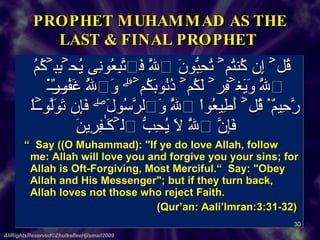PROPHET MUHAMMAD AS THE LAST & FINAL PROPHET    قُلۡ إِن كُنتُمۡ تُحِبُّونَ ٱللَّهَ فَٱتَّبِعُونِى يُحۡبِبۡكُمُ ٱللَّهُ وَيَغۡفِرۡ لَكُمۡ ذُنُوبَكُمۡ‌ۗ وَٱللَّهُ غَفُورٌ۬ رَّحِيمٌ۬ ﻿﻿قُلۡ أَطِيعُواْ ٱللَّهَ وَٱلرَّسُولَ‌ۖ فَإِن تَوَلَّوۡاْ فَإِنَّ ٱللَّهَ لَا يُحِبُّ ٱلۡكَـٰفِرِينَ    “   Say ((O Muhammad): "If ye do love Allah, follow me: Allah will love you and forgive you your sins; for Allah is Oft-Forgiving, Most Merciful.“  Say: "Obey Allah and His Messenger"; but if they turn back, Allah loves not those who reject Faith.  (Qur’an: Aali’Imran:3:31-32)  AllRightsReserved©ZhulkefleeHjIsmail2009 