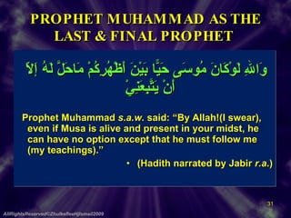 PROPHET MUHAMMAD AS THE LAST & FINAL PROPHET    وَاللهِ لَوْكَانَ مُوسَى حَيًّا بَيْنَ أَظْهُرِكُمْ مَاحَلَّ لَهُ إَلاّ أَنْ يَتَّبِعَنِيْ Prophet Muhammad  s.a.w.  said: “By Allah!(I swear), even if Musa is alive and present in your midst, he can have no option except that he must follow me (my teachings).”  (Hadith narrated by Jabir  r.a .) AllRightsReserved©ZhulkefleeHjIsmail2009 
