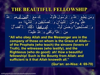 THE BEAUTIFUL FELLOWSHIP  وَمَن يُطِعِ ٱللَّهَ وَٱلرَّسُولَ فَأُوْلَـٰٓٮِٕكَ مَعَ ٱلَّذِينَ أَنۡعَمَ ٱللَّهُ عَلَيۡہِم مِّنَ ٱلنَّبِيِّـۧنَ وَٱلصِّدِّيقِينَ وَٱلشُّہَدَآءِ وَٱلصَّـٰلِحِينَ‌ۚ وَحَسُنَ أُوْلَـٰٓٮِٕكَ رَفِيقً۬ا  ذَٲلِكَ ٱلۡفَضۡلُ مِنَ ٱللَّهِ‌ۚ وَكَفَىٰ بِٱللَّهِ عَلِيمً۬ا       “ All who obey Allah and the Messenger are in the company of those on whom is the Grace of Allah― of the Prophets (who teach) the sincere (lovers of Truth), the witnesses (who testify), and the Righteous (who do good): ah! How a beautiful fellowship! Such is the Bounty from Allah: and sufficient is it that Allah knoweth all.”  (Qur’an: an-Nisa: 4: 69-70)  AllRightsReserved©ZhulkefleeHjIsmail2009 