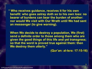 “  Who receives guidance, receives it for his own benefit: who goes astray doth so to his own loss: no bearer of burdens can bear the burden of another: nor would We visit with Our Wrath until We had sent an messenger (to give warning).    When We decide to destroy a population, We (first) send a definite order to those among them who are given the good things of this life and yet transgress; so that the word is proved true against them: then We destroy them utterly.”  (Qur’an: al-Isra: 17:15-16) AllRightsReserved©ZhulkefleeHjIsmail2009 