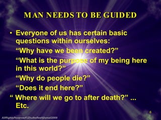 MAN NEEDS TO BE GUIDED Everyone of us has certain basic questions within ourselves: “ Why have we been created?” “ What is the purpose of my being here in this world?” “ Why do people die?” “ Does it end here?” “  Where will we go to after death?” ... Etc. AllRightsReserved©ZhulkefleeHjIsmail2009 