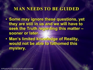 MAN NEEDS TO BE GUIDED Some may ignore these questions, yet they are still in us and we will have to seek the Truth regarding this matter – sooner or later. Man’s limited knowledge of Reality, would not be able to fathomed this mystery. AllRightsReserved©ZhulkefleeHjIsmail2009 