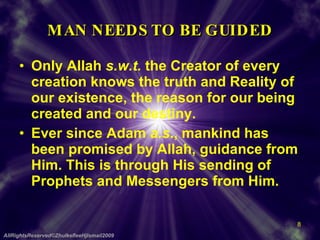 MAN NEEDS TO BE GUIDED Only Allah  s.w.t.  the Creator of every creation knows the truth and Reality of our existence, the reason for our being created and our destiny. Ever since Adam  a.s ., mankind has been promised by Allah, guidance from Him. This is through His sending of Prophets and Messengers from Him. AllRightsReserved©ZhulkefleeHjIsmail2009 