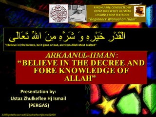 FARDHU’AIN: CONDUCTED BY USTAZ ZHULKEFLEE HJ ISMAIL LESSONS FROM TEXTBOOK  “ Beginners’ Manual on Islam ” ARKAANUL-IIMAN   : “BELIEVE IN THE DECREE AND FORE KNOWLEDGE OF ALLAH”  Presentation by:  Ustaz Zhulkeflee Hj Ismail  (PERGAS) الْقَدْرِ خَيْرِهِ وَ شَرَّهِ مِنَ اللّهِ تَعَالَى  “ (Believe in) the Decree, be it good or bad, are from Allah Most Exalted” AllRightsReserved©ZhulkefleeHjIsmail2009 