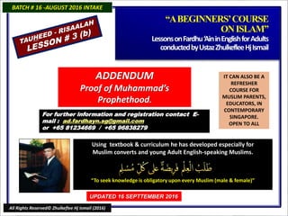 IT CAN ALSO BE A
REFRESHER
COURSE FOR
MUSLIM PARENTS,
EDUCATORS, IN
CONTEMPORARY
SINGAPORE.
OPEN TO ALL
Using textbook & curriculum he has developed especially forUsing textbook & curriculum he has developed especially for
Muslim converts and young Adult English-speaking Muslims.Muslim converts and young Adult English-speaking Muslims.
““To seek knowledge is obligatory upon every Muslim (male & female)”To seek knowledge is obligatory upon every Muslim (male & female)”
For further information and registrationFor further information and registration
contact Econtact E -mail :-mail : ad.fardhayn.sg@gmail.comad.fardhayn.sg@gmail.com
or +65 81234669 / +65 96838279or +65 81234669 / +65 96838279
BATCH # 16 -AUGUST 2016 INTAKEBATCH # 16 -AUGUST 2016 INTAKE
UPDATED 16 SEPTTEMBER 2016UPDATED 16 SEPTTEMBER 2016
All Rights Reserved© Zhulkeflee Hj Ismail (2016)
““A BEGINNERS’ COURSEA BEGINNERS’ COURSE
ON ISLAM”ON ISLAM”
Lessons on Fardhu ‘Ain in English for AdultsLessons on Fardhu ‘Ain in English for Adults
conducted by Ustaz Zhulkeflee Hj Ismailconducted by Ustaz Zhulkeflee Hj Ismail
TAUTAUHHEED -
EED -
RISAALAH
RISAALAH
LESSON # 3 (b)
LESSON # 3 (b)
ADDENDUMADDENDUM
Proof of Muhammad’sProof of Muhammad’s
ProphethoodProphethood..
 