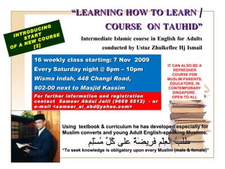 “ LEARNING HOW TO LEARN / COURSE  ON TAUHID” Intermediate Islamic course in English for Adults conducted by Ustaz Zhulkeflee Hj Ismail 16 weekly class starting: 7 Nov  2009  Every Saturday night @ 8pm – 10pm Wisma Indah, 448 Changi Road,  #02-00 next to Masjid Kassim INTRODUCING START  OF A NEW COURSE  [2] Using  textbook & curriculum he has developed especially for  Muslim converts and young Adult English-speaking Muslims.  طَلَبُ الْعِلْم فَرِيضَةٌ على كُلِّ مُسْلِم “ To seek knowledge is obligatory upon every Muslim (male & female)” For further information and registration contact  Sameer Abdul Jalil  (9669 8512)  - or e-mail  <sameer_al_abd@yahoo.com> IT CAN ALSO BE A REFRESHER COURSE FOR MUSLIM PARENTS, EDUCATORS, IN CONTEMPORARY SINGAPORE.  OPEN TO ALL 