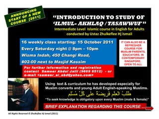“ INTRODUCTION TO STUDY OF  ‘ILMUL- AKHLAQ / TASAWWUF  ” Intermediate Level  Islamic course in English for Adults conducted by Ustaz Zhulkeflee Hj Ismail 16 weekly class starting: 15 October 2011  Every Saturday night @ 8pm – 10pm Wisma Indah, 450 Changi Road,  #02-00 next to Masjid Kassim ANNOUNCING START OF A NEW COURSE  [2011] For further information and registration contact  Sameer Abdul Jalil  (9669 8512)  - or e-mail  <sameer_al_abd@yahoo.com> IT CAN ALSO BE A REFRESHER COURSE FOR MUSLIM PARENTS, EDUCATORS, IN CONTEMPORARY SINGAPORE.  OPEN TO ALL Using  text & curriculum he has developed especially for  Muslim converts and young Adult English-speaking Muslims.  طَلَبُ الْعِلْم فَرِيضَةٌ على كُلِّ مُسْلِم “ To seek knowledge is obligatory upon every Muslim (male & female)” BRIEF EXPLANATION REGARDING THIS COURSE ... All Rights Reserved © Zhulkeflee Hj Ismail (2011 ) 