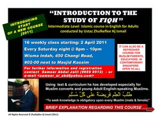 “ INTRODUCTION TO THE STUDY OF  FIQH  ” Intermediate Level  Islamic course in English for Adults conducted by Ustaz Zhulkeflee Hj Ismail 16 weekly class starting: 2 April 2011  Every Saturday night @ 8pm – 10pm Wisma Indah, 450 Changi Road,  #02-00 next to Masjid Kassim INTRODUCING START  OF A NEW COURSE  [2011] For further information and registration contact  Sameer Abdul Jalil  (9669 8512)  - or e-mail  <sameer_al_abd@yahoo.com> IT CAN ALSO BE A REFRESHER COURSE FOR MUSLIM PARENTS, EDUCATORS, IN CONTEMPORARY SINGAPORE.  OPEN TO ALL Using  text & curriculum he has developed especially for  Muslim converts and young Adult English-speaking Muslims.  طَلَبُ الْعِلْم فَرِيضَةٌ على كُلِّ مُسْلِم “ To seek knowledge is obligatory upon every Muslim (male & female)” BRIEF EXPLANATION REGARDING THIS COURSE ... All Rights Reserved © Zhulkeflee Hj Ismail (2011 ) 