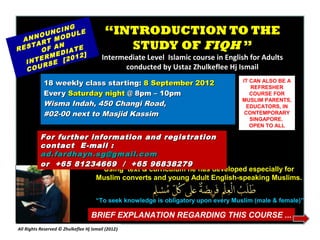 OU
             NG
         NCI ULE
             D
                                          “INTRODUCTION TO THE
 ANN RT MO
RES
    TA
       OF
          AN
              ATE
                                             STUDY OF FIQH ”
        RM EDI 12]
    NTE SE [20
                                         Intermediate Level Islamic course in English for Adults
  I
       R                                       conducted by Ustaz Zhulkeflee Hj Ismail
  COU

            18 weekly class starting: 8 September 2012                               IT CAN ALSO BE A
                                                                                        REFRESHER
            Every Saturday night @ 8pm – 10pm                                           COURSE FOR
                                                                                     MUSLIM PARENTS,
            Wisma Indah, 450 Changi Road,                                             EDUCATORS, IN
            #02-00 next to Masjid Kassim                                              CONTEMPORARY
                                                                                        SINGAPORE.
                                                                                        OPEN TO ALL

           For further information and registration
           contact E -mail :
           ad.fardhayn.sg@gmail.com
           or +65 81234669 / +65 96838279
                          Using text & curriculum he has developed especially for
                        Muslim converts and young Adult English-speaking Muslims.


                                      “To seek knowledge is obligatory upon every Muslim (male & female)”

                                   BRIEF EXPLANATION REGARDING THIS COURSE ...
All Rights Reserved © Zhulkeflee Hj Ismail (2012)
                                                )
 