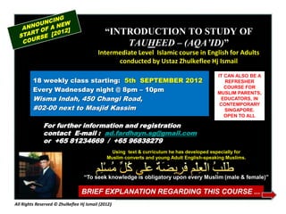 “INTRODUCTION TO STUDY OF
                                                 TAUHEED – (AQA’ID)”
                                          Intermediate Level Islamic course in English for Adults
                                                conducted by Ustaz Zhulkeflee Hj Ismail
                                                                                           IT CAN ALSO BE A
         18 weekly class starting: 5th SEPTEMBER 2012                                         REFRESHER
         Every Wadnesday night @ 8pm – 10pm                                                   COURSE FOR
                                                                                           MUSLIM PARENTS,
         Wisma Indah, 450 Changi Road,                                                      EDUCATORS, IN
                                                                                            CONTEMPORARY
         #02-00 next to Masjid Kassim                                                         SINGAPORE.
                                                                                              OPEN TO ALL

              For further information and registration
              contact E-mail : ad.fardhayn.sg@gmail.com
              or +65 81234669 / +65 96838279
                                                Using text & curriculum he has developed especially for
                                              Muslim converts and young Adult English-speaking Muslims.



                                   “To seek knowledge is obligatory upon every Muslim (male & female)”

                                 BRIEF EXPLANATION REGARDING THIS COURSE ...
All Rights Reserved © Zhulkeflee Hj Ismail (2012)
 