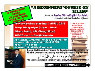 “ A BEGINNERS’ COURSE ON ISLAM” Lessons on  Fardhu ‘Ain in English for Adults conducted by Ustaz Zhulkeflee Hj Ismail 16 weekly class starting: 1 APRIL 2011  Every Friday night @ 8pm – 10pm Wisma Indah, 450 Changi Road,  #02-00 next to Masjid Kassim INTRODUCING START  OF ANOTHER CYCLE OF THIS MODULE Using  textbook & curriculum he has developed especially for  Muslim converts and young Adult English-speaking Muslims.  طَلَبُ الْعِلْم فَرِيضَةٌ على كُلِّ مُسْلِم “ To seek knowledge is obligatory upon every Muslim (male & female)” For further information and registration contact  Sameer Abdul Jalil  (9669 8512)  - or e-mail  <sameer_al_abd@yahoo.com> IT CAN ALSO BE A REFRESHER COURSE FOR MUSLIM PARENTS, EDUCATORS, IN CONTEMPORARY SINGAPORE.  OPEN TO ALL COMMENTS & TESTIMONIALS ....... 