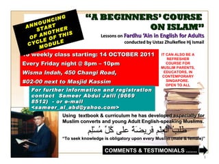“ A BEGINNERS’ COURSE  ON ISLAM” Lessons on  Fardhu ‘Ain in English for Adults conducted by Ustaz Zhulkeflee Hj Ismail 16 weekly class starting: 14 OCTOBER 2011  Every Friday night @ 8pm – 10pm Wisma Indah, 450 Changi Road,  #02-00 next to Masjid Kassim ANNOUNCING START  OF ANOTHER CYCLE OF THIS MODULE Using  textbook & curriculum he has developed especially for  Muslim converts and young Adult English-speaking Muslims.  طَلَبُ الْعِلْم فَرِيضَةٌ على كُلِّ مُسْلِم “ To seek knowledge is obligatory upon every Muslim (male & female)” For further information and registration contact  Sameer Abdul Jalil  (9669 8512)  - or e-mail  <sameer_al_abd@yahoo.com> IT CAN ALSO BE A REFRESHER COURSE FOR MUSLIM PARENTS, EDUCATORS, IN CONTEMPORARY SINGAPORE.  OPEN TO ALL COMMENTS & TESTIMONIALS ....... 