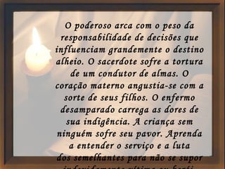 O poderoso arca com o peso da responsabilidade de decisões que influenciam grandemente o destino alheio. O sacerdote sofre a tortura de um condutor de almas. O coração materno angustia-se com a sorte de seus filhos. O enfermo desamparado carrega as dores de sua indigência. A criança sem ninguém sofre seu pavor. Aprenda a entender o serviço e a luta dos semelhantes para não se supor indevidamente vítima ou herói. 