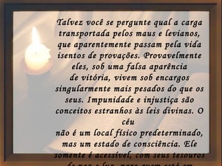 Talvez você se pergunte qual a carga transportada pelos maus e levianos, que aparentemente passam pela vida isentos de provações. Provavelmente eles, sob uma falsa aparência de vitória, vivem sob encargos singularmente mais pesados do que os seus. Impunidade e injustiça são conceitos estranhos às leis divinas. O céu  não é um local físico predeterminado, mas um estado de consciência. Ele somente é acessível, com seus tesouros de paz e luz, para quem está em harmonia com as leis divinas. 