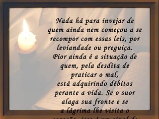 Nada há para invejar de quem ainda nem começou a se recompor com essas leis, por leviandade ou preguiça. Pior ainda é a situação de quem, pela desdita de praticar o mal, está adquirindo débitos perante a vida. Se o suor alaga sua fronte e se a lágrima lhe visita o coração, isso é um sinal de que a sua carga já está sendo aliviada. 