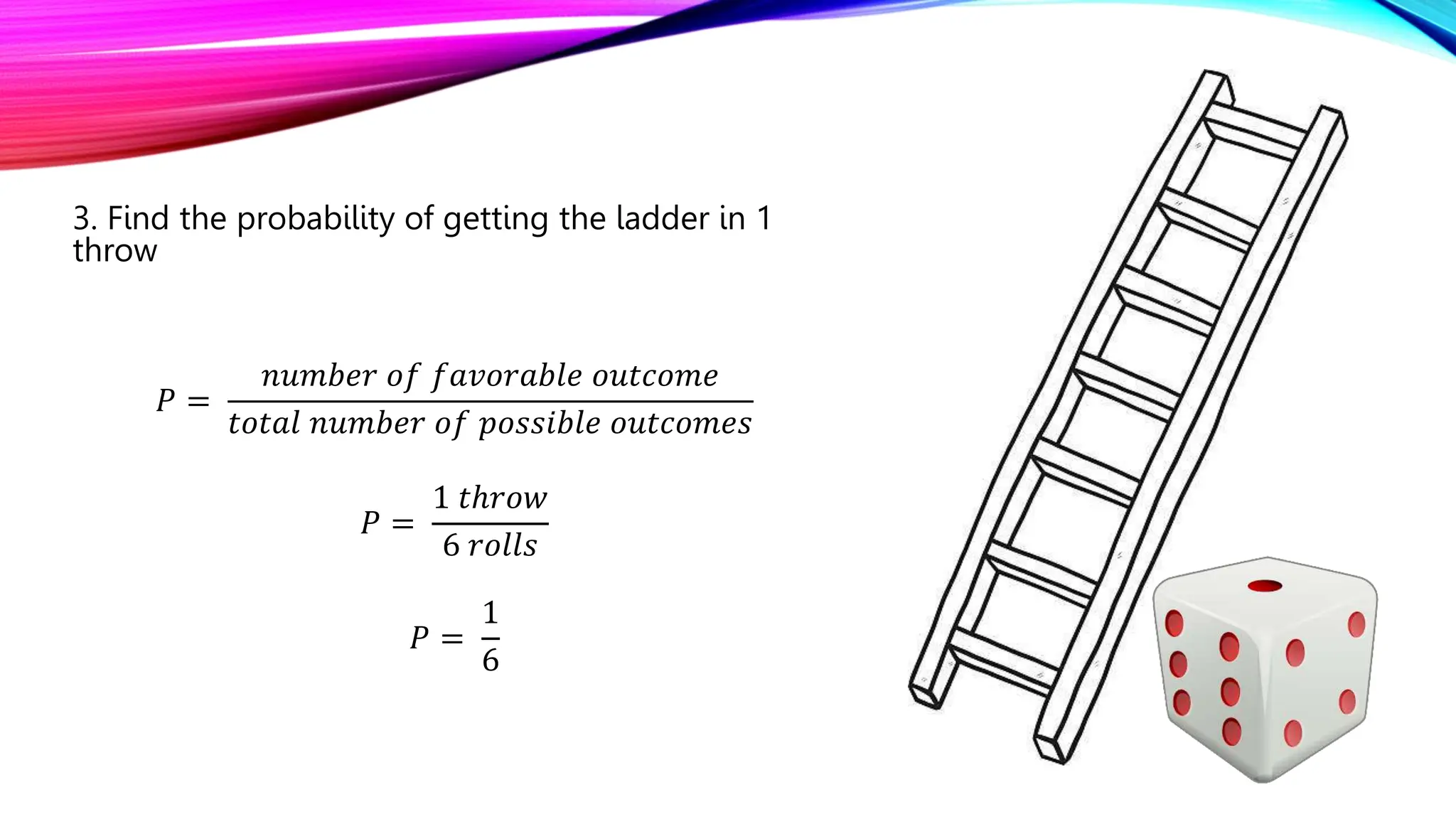 3. Find the probability of getting the ladder in 1
throw
𝑃 =
𝑛𝑢𝑚𝑏𝑒𝑟 𝑜𝑓 𝑓𝑎𝑣𝑜𝑟𝑎𝑏𝑙𝑒 𝑜𝑢𝑡𝑐𝑜𝑚𝑒
𝑡𝑜𝑡𝑎𝑙 𝑛𝑢𝑚𝑏𝑒𝑟 𝑜𝑓 𝑝𝑜𝑠𝑠𝑖𝑏𝑙𝑒 𝑜𝑢𝑡𝑐𝑜𝑚𝑒𝑠
𝑃 =
1 𝑡ℎ𝑟𝑜𝑤
6 𝑟𝑜𝑙𝑙𝑠
𝑃 =
1
6
 