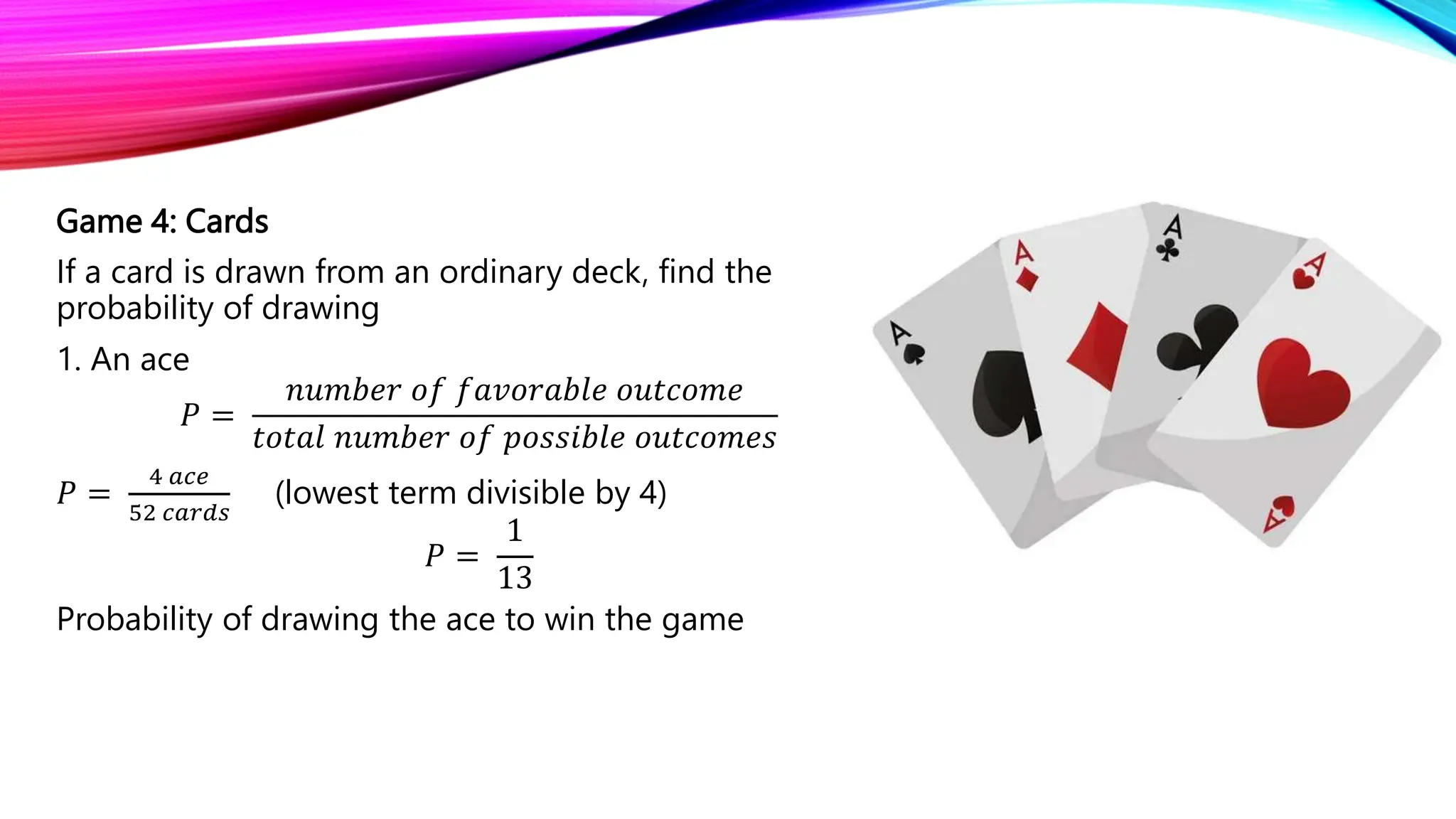 Game 4: Cards
If a card is drawn from an ordinary deck, find the
probability of drawing
1. An ace
𝑃 =
𝑛𝑢𝑚𝑏𝑒𝑟 𝑜𝑓 𝑓𝑎𝑣𝑜𝑟𝑎𝑏𝑙𝑒 𝑜𝑢𝑡𝑐𝑜𝑚𝑒
𝑡𝑜𝑡𝑎𝑙 𝑛𝑢𝑚𝑏𝑒𝑟 𝑜𝑓 𝑝𝑜𝑠𝑠𝑖𝑏𝑙𝑒 𝑜𝑢𝑡𝑐𝑜𝑚𝑒𝑠
𝑃 =
4 𝑎𝑐𝑒
52 𝑐𝑎𝑟𝑑𝑠
(lowest term divisible by 4)
𝑃 =
1
13
Probability of drawing the ace to win the game
 