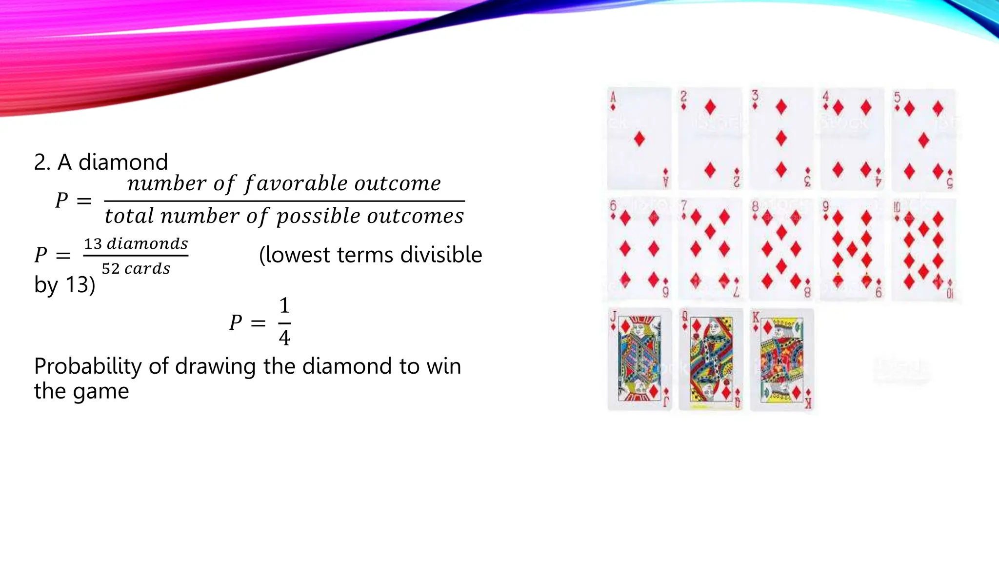 2. A diamond
𝑃 =
𝑛𝑢𝑚𝑏𝑒𝑟 𝑜𝑓 𝑓𝑎𝑣𝑜𝑟𝑎𝑏𝑙𝑒 𝑜𝑢𝑡𝑐𝑜𝑚𝑒
𝑡𝑜𝑡𝑎𝑙 𝑛𝑢𝑚𝑏𝑒𝑟 𝑜𝑓 𝑝𝑜𝑠𝑠𝑖𝑏𝑙𝑒 𝑜𝑢𝑡𝑐𝑜𝑚𝑒𝑠
𝑃 =
13 𝑑𝑖𝑎𝑚𝑜𝑛𝑑𝑠
52 𝑐𝑎𝑟𝑑𝑠
(lowest terms divisible
by 13)
𝑃 =
1
4
Probability of drawing the diamond to win
the game
 