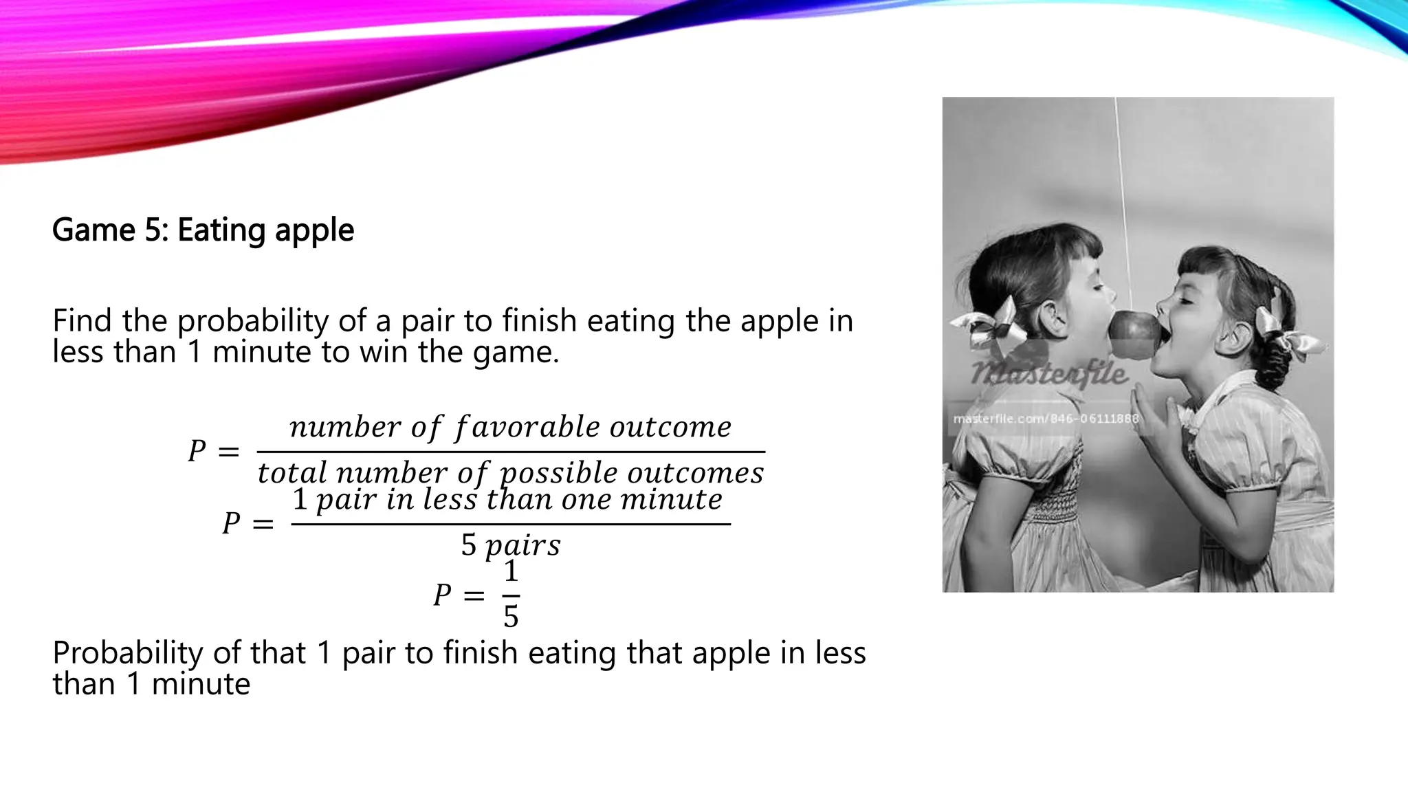 Game 5: Eating apple
Find the probability of a pair to finish eating the apple in
less than 1 minute to win the game.
𝑃 =
𝑛𝑢𝑚𝑏𝑒𝑟 𝑜𝑓 𝑓𝑎𝑣𝑜𝑟𝑎𝑏𝑙𝑒 𝑜𝑢𝑡𝑐𝑜𝑚𝑒
𝑡𝑜𝑡𝑎𝑙 𝑛𝑢𝑚𝑏𝑒𝑟 𝑜𝑓 𝑝𝑜𝑠𝑠𝑖𝑏𝑙𝑒 𝑜𝑢𝑡𝑐𝑜𝑚𝑒𝑠
𝑃 =
1 𝑝𝑎𝑖𝑟 𝑖𝑛 𝑙𝑒𝑠𝑠 𝑡ℎ𝑎𝑛 𝑜𝑛𝑒 𝑚𝑖𝑛𝑢𝑡𝑒
5 𝑝𝑎𝑖𝑟𝑠
𝑃 =
1
5
Probability of that 1 pair to finish eating that apple in less
than 1 minute
 