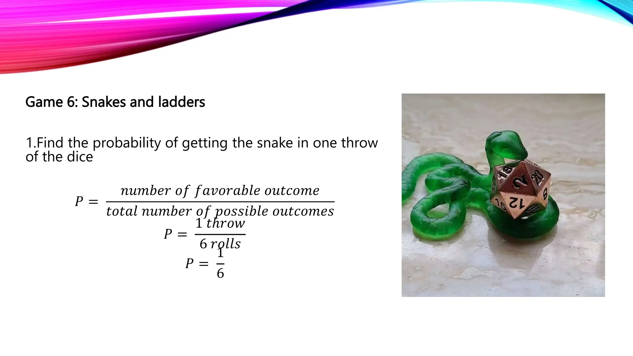 Game 6: Snakes and ladders
1.Find the probability of getting the snake in one throw
of the dice
𝑃 =
𝑛𝑢𝑚𝑏𝑒𝑟 𝑜𝑓 𝑓𝑎𝑣𝑜𝑟𝑎𝑏𝑙𝑒 𝑜𝑢𝑡𝑐𝑜𝑚𝑒
𝑡𝑜𝑡𝑎𝑙 𝑛𝑢𝑚𝑏𝑒𝑟 𝑜𝑓 𝑝𝑜𝑠𝑠𝑖𝑏𝑙𝑒 𝑜𝑢𝑡𝑐𝑜𝑚𝑒𝑠
𝑃 =
1 𝑡ℎ𝑟𝑜𝑤
6 𝑟𝑜𝑙𝑙𝑠
𝑃 =
1
6
 
